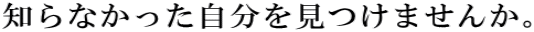 知らなかった自分を見つけませんか。